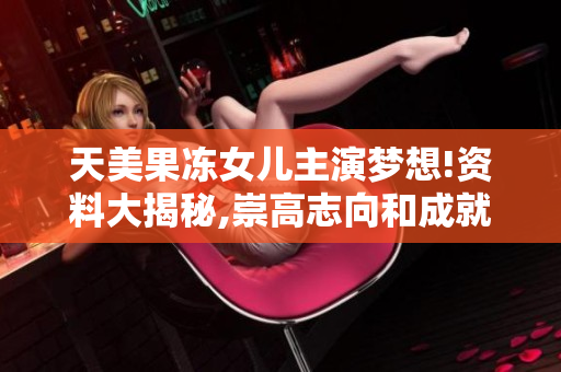 天美果冻女儿主演梦想!资料大揭秘,崇高志向和成就一网打尽