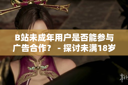 B站未成年用户是否能参与广告合作？ - 探讨未满18岁B站用户是否能接广告的规定