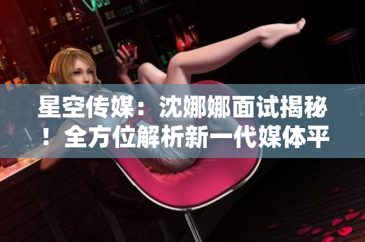 星空传媒：沈娜娜面试揭秘！全方位解析新一代媒体平台的创新功能