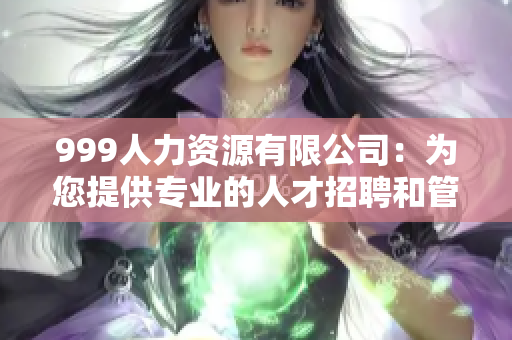 999人力资源有限公司：为您提供专业的人才招聘和管理咨询服务