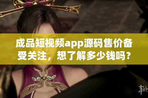 成品短视频app源码售价备受关注，想了解多少钱吗？