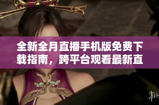 全新全月直播手机版免费下载指南，跨平台观看最新直播资源