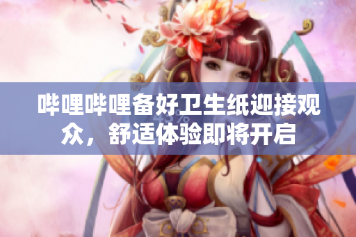 哔哩哔哩备好卫生纸迎接观众，舒适体验即将开启