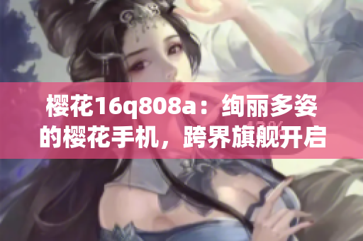樱花16q808a：绚丽多姿的樱花手机，跨界旗舰开启新时代