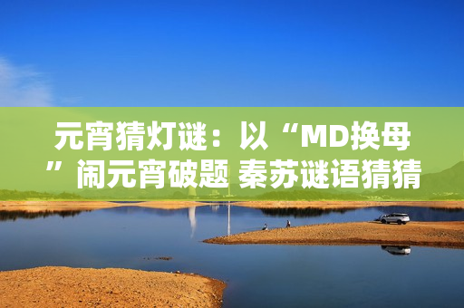 元宵猜灯谜：以“MD换母”闹元宵破题 秦苏谜语猜猜灯谜
