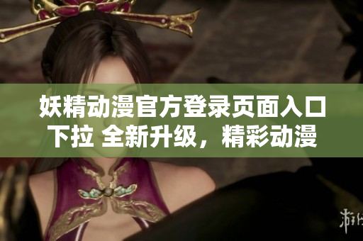 妖精动漫官方登录页面入口下拉 全新升级，精彩动漫尽在眼前
