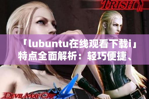 「lubuntu在线观看下载i」特点全面解析：轻巧便捷、稳定高效、丰富应用资源