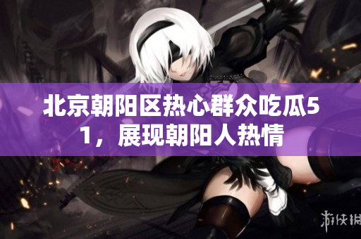 北京朝阳区热心群众吃瓜51，展现朝阳人热情