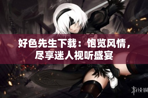 好色先生下载：饱览风情，尽享迷人视听盛宴