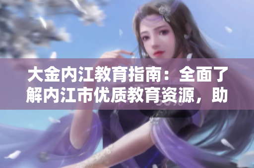 大金内江教育指南：全面了解内江市优质教育资源，助您为孩子选择最适合的教育路径