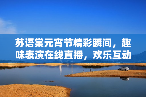 苏语棠元宵节精彩瞬间，趣味表演在线直播，欢乐互动等你来！