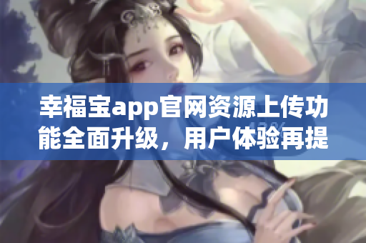 幸福宝app官网资源上传功能全面升级，用户体验再提升