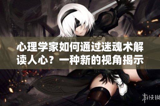 心理学家如何通过迷魂术解读人心？一种新的视角揭示人心内在的秘密