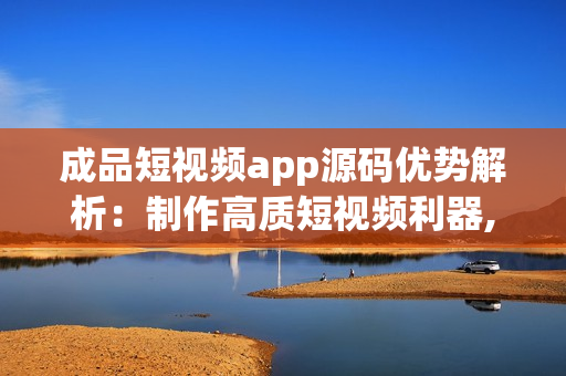 成品短视频app源码优势解析：制作高质短视频利器,涵盖丰富特效,满足个性需求