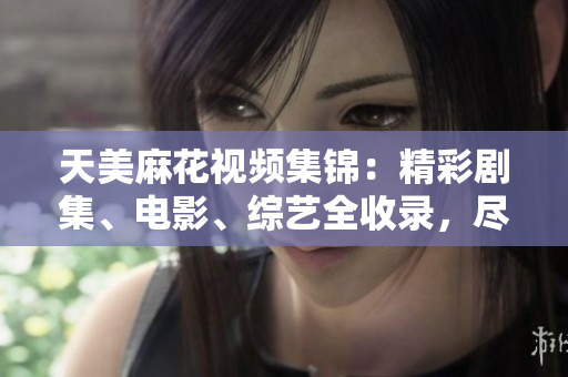 天美麻花视频集锦：精彩剧集、电影、综艺全收录，尽在这里观看