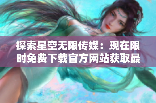 探索星空无限传媒：现在限时免费下载官方网站获取最新资源