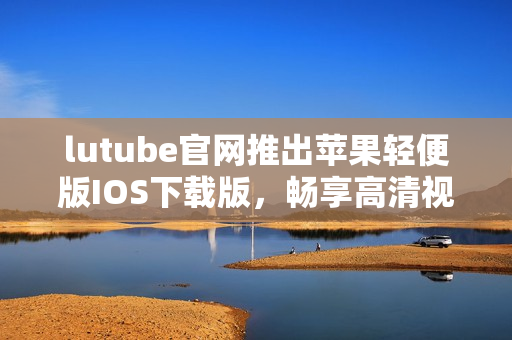 lutube官网推出苹果轻便版IOS下载版，畅享高清视频看片新体验