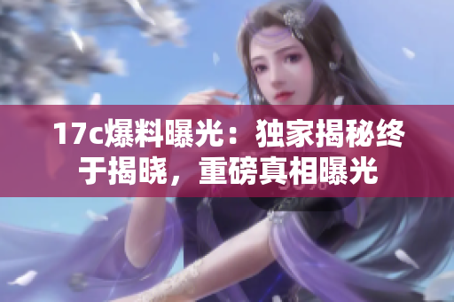 17c爆料曝光：独家揭秘终于揭晓，重磅真相曝光