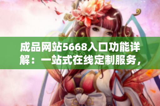 成品网站5668入口功能详解：一站式在线定制服务，满足您所有创意需求