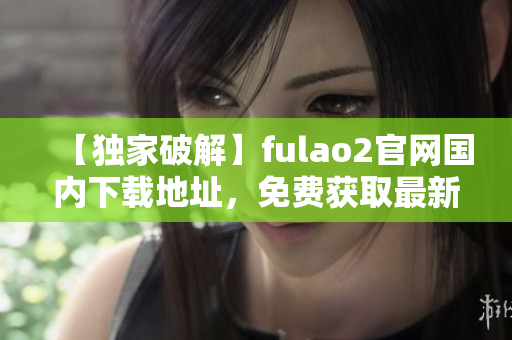 【独家破解】fulao2官网国内下载地址，免费获取最新版本！