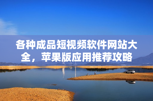 各种成品短视频软件网站大全，苹果版应用推荐攻略