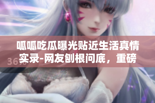 呱呱吃瓜曝光贴近生活真情实录-网友刨根问底，重磅黑料曝光门内幕揭秘
