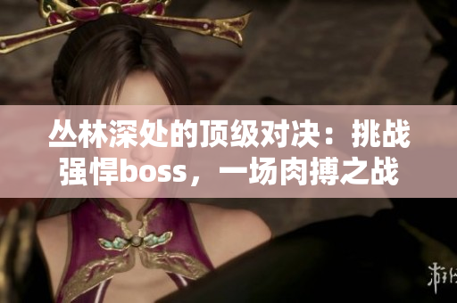 丛林深处的顶级对决：挑战强悍boss，一场肉搏之战