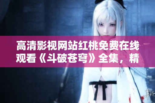 高清影视网站红桃免费在线观看《斗破苍穹》全集，精彩剧情随时追上！