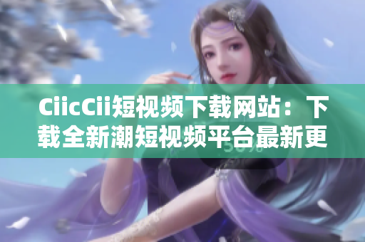 CiicCii短视频下载网站：下载全新潮短视频平台最新更新