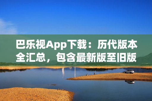 巴乐视App下载：历代版本全汇总，包含最新版至旧版，方便用户选择最适合自己的版本