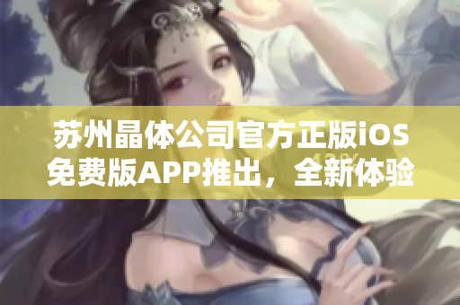 苏州晶体公司官方正版iOS免费版APP推出，全新体验等你来下载