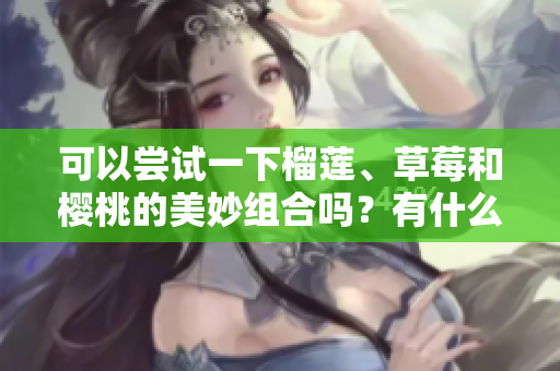 可以尝试一下榴莲、草莓和樱桃的美妙组合吗？有什么注意事项呢？