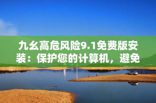 九幺高危风险9.1免费版安装：保护您的计算机，避免风险！