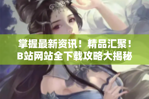 掌握最新资讯！精品汇聚！B站网站全下载攻略大揭秘