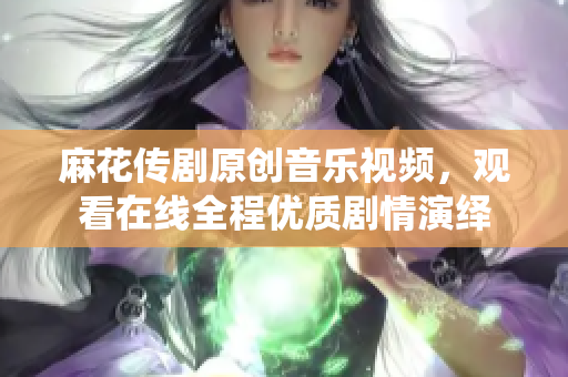 麻花传剧原创音乐视频，观看在线全程优质剧情演绎