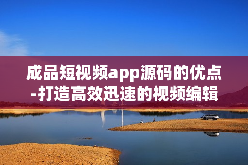 成品短视频app源码的优点-打造高效迅速的视频编辑应用