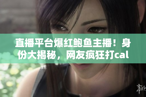 直播平台爆红鲍鱼主播！身份大揭秘，网友疯狂打call