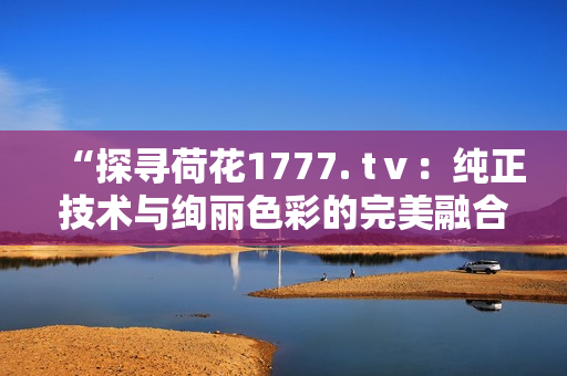 “探寻荷花1777. tⅴ：纯正技术与绚丽色彩的完美融合”