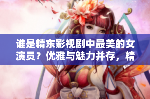 谁是精东影视剧中最美的女演员？优雅与魅力并存，精湛演技令人倾倒