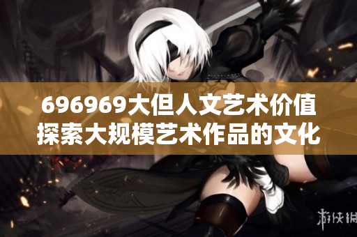 696969大但人文艺术价值探索大规模艺术作品的文化意义