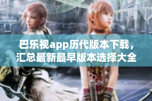 巴乐视app历代版本下载，汇总最新最早版本选择大全