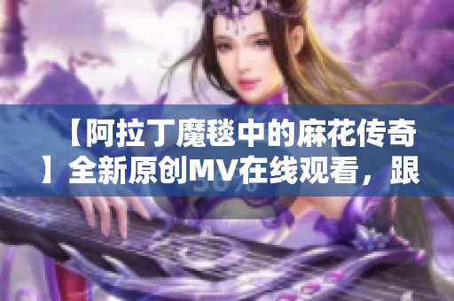 【阿拉丁魔毯中的麻花传奇】全新原创MV在线观看，跟随魔毯异世界奇遇【视频】