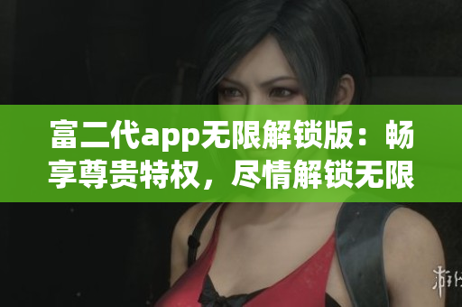 富二代app无限解锁版：畅享尊贵特权，尽情解锁无限精彩功能