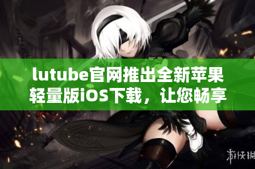 lutube官网推出全新苹果轻量版iOS下载，让您畅享清新体验