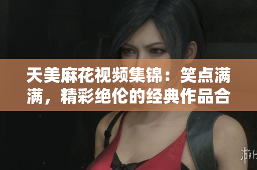 天美麻花视频集锦：笑点满满，精彩绝伦的经典作品合集