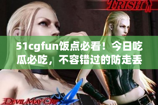 51cgfun饭点必看！今日吃瓜必吃，不容错过的防走丢推荐