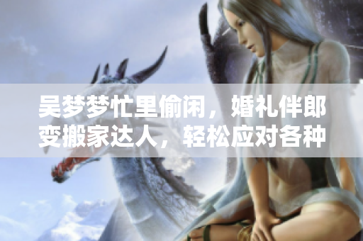 吴梦梦忙里偷闲，婚礼伴郎变搬家达人，轻松应对各种场合，网友点赞称赞！