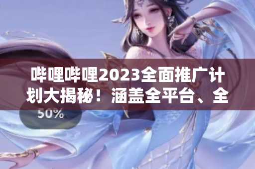 哔哩哔哩2023全面推广计划大揭秘！涵盖全平台、全内容的宣传策略详解