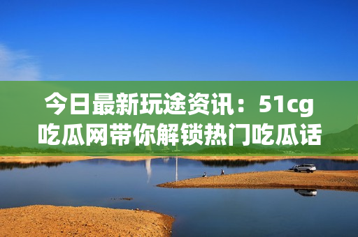 今日最新玩途资讯：51cg吃瓜网带你解锁热门吃瓜话题