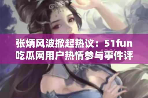 张炳风波掀起热议：51fun吃瓜网用户热情参与事件评论